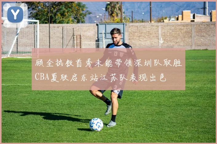 顾全执教首秀未能带领深圳队取胜CBA夏联启东站江苏队表现出色