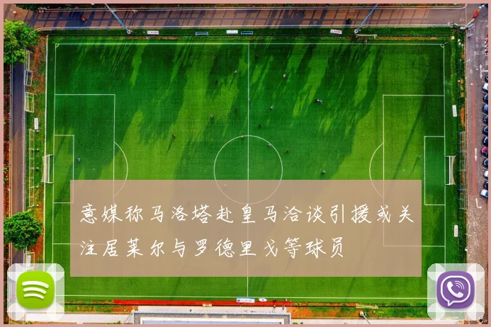 意媒称马洛塔赴皇马洽谈引援或关注居莱尔与罗德里戈等球员