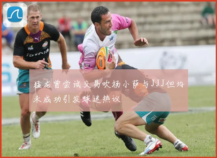 猛龙曾尝试交易吹杨小萨与JJJ但均未成功引发球迷热议