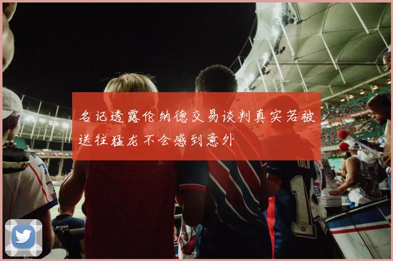 名记透露伦纳德交易谈判真实若被送往猛龙不会感到意外