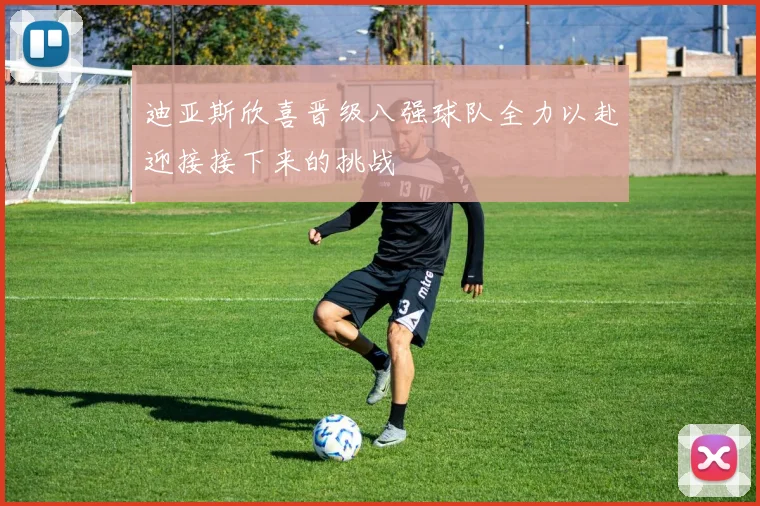 迪亚斯欣喜晋级八强球队全力以赴迎接接下来的挑战