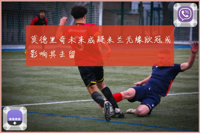 莫德里奇未来成疑米兰无缘欧冠或影响其去留