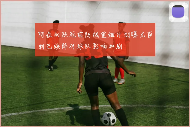 阿森纳欧冠前防线重组计划曝光萨利巴缺阵对球队影响加剧