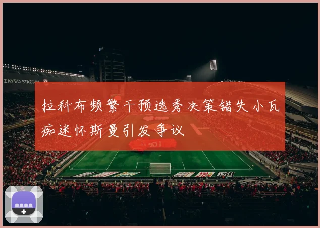 拉科布频繁干预选秀决策错失小瓦痴迷怀斯曼引发争议