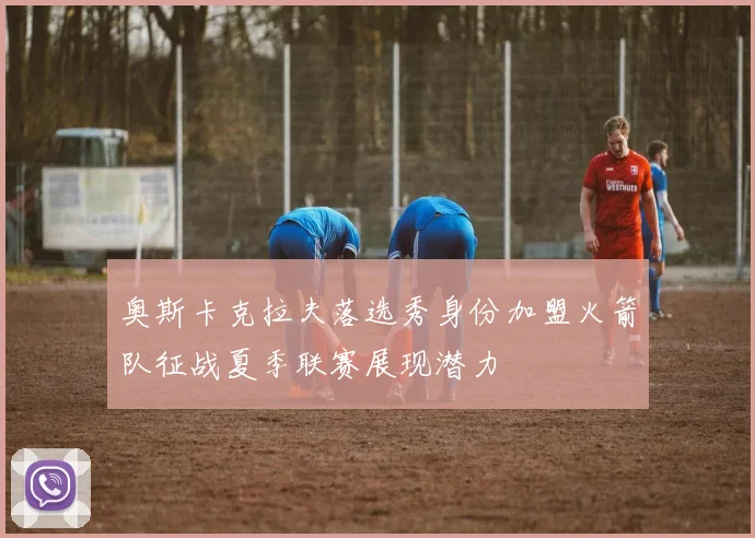 奥斯卡克拉夫落选秀身份加盟火箭队征战夏季联赛展现潜力