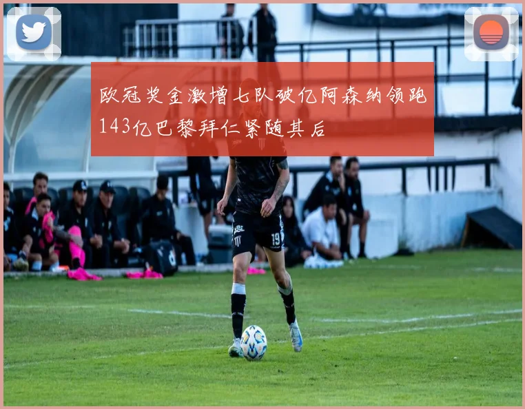 欧冠奖金激增七队破亿阿森纳领跑143亿巴黎拜仁紧随其后