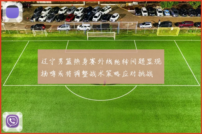 辽宁男篮热身赛外线轮转问题显现杨鸣或将调整战术策略应对挑战