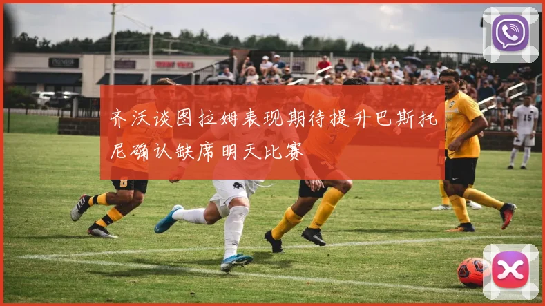 齐沃谈图拉姆表现期待提升巴斯托尼确认缺席明天比赛