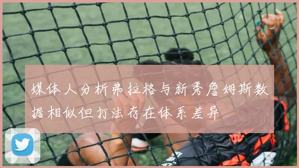 媒体人分析弗拉格与新秀詹姆斯数据相似但打法存在体系差异