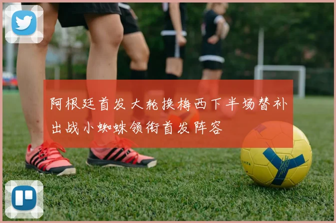 阿根廷首发大轮换梅西下半场替补出战小蜘蛛领衔首发阵容