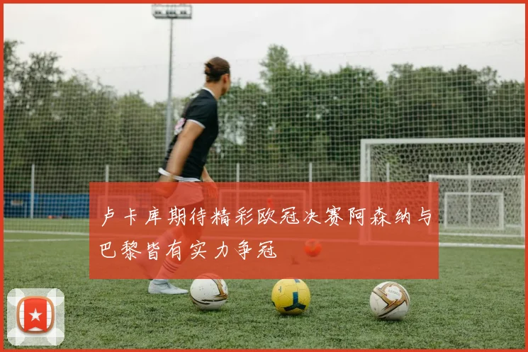 卢卡库期待精彩欧冠决赛阿森纳与巴黎皆有实力争冠