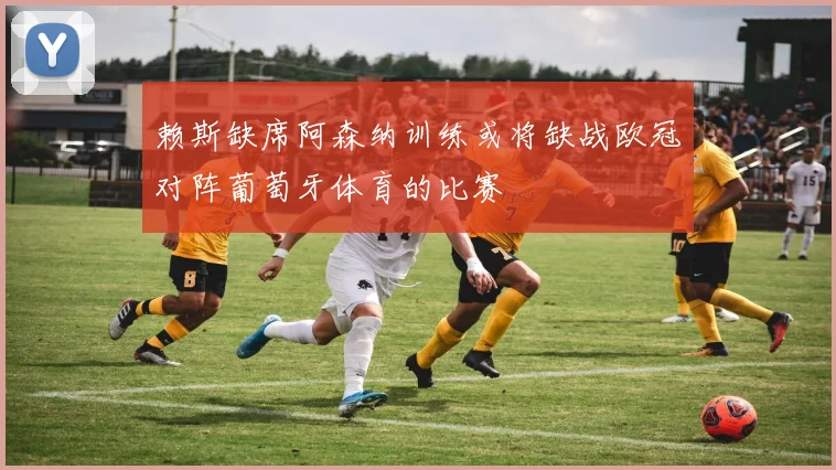 赖斯缺席阿森纳训练或将缺战欧冠对阵葡萄牙体育的比赛
