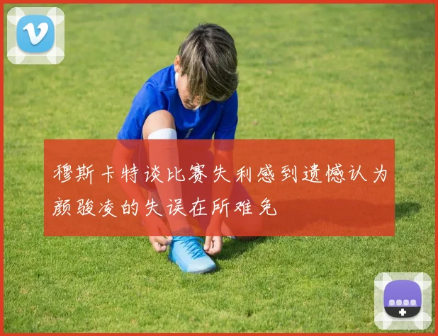 穆斯卡特谈比赛失利感到遗憾认为颜骏凌的失误在所难免