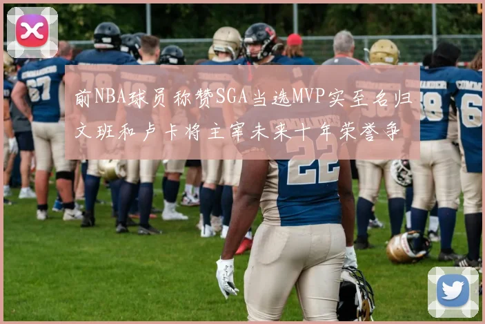 前NBA球员称赞SGA当选MVP实至名归文班和卢卡将主宰未来十年荣誉争夺
