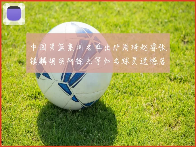 中国男篮集训名单出炉周琦赵睿张镇麟胡明轩徐杰等知名球员遗憾落选