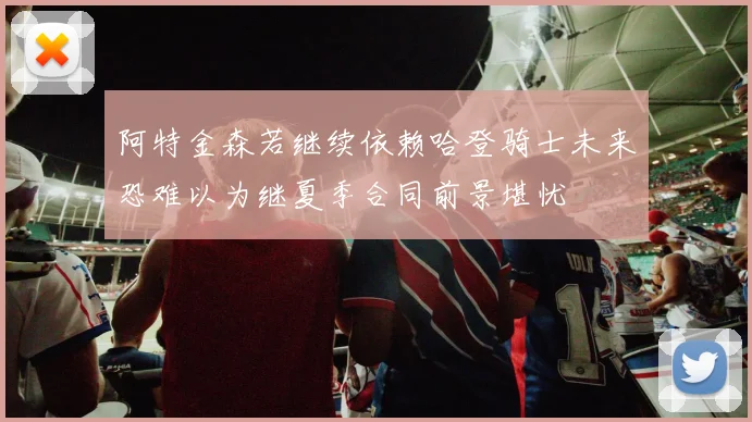 阿特金森若继续依赖哈登骑士未来恐难以为继夏季合同前景堪忧