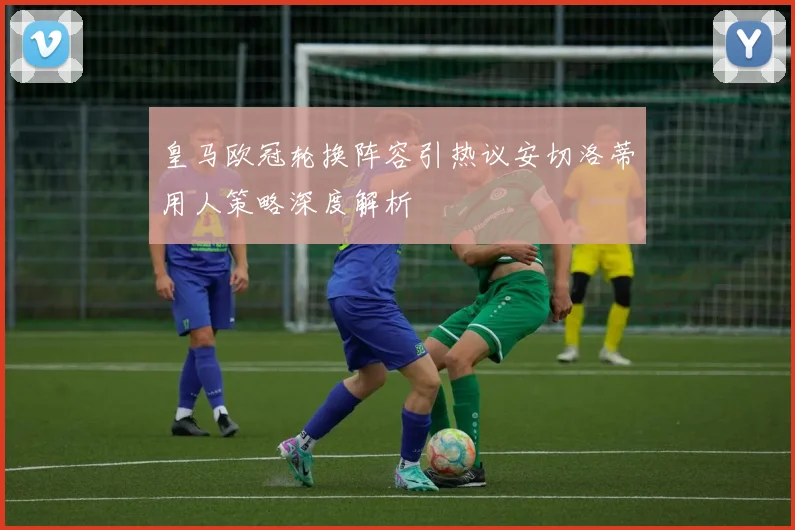 皇马欧冠轮换阵容引热议安切洛蒂用人策略深度解析