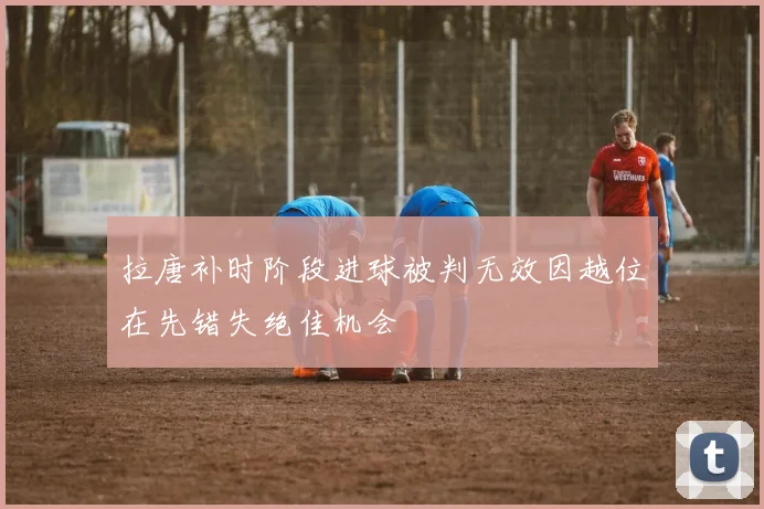 拉唐补时阶段进球被判无效因越位在先错失绝佳机会