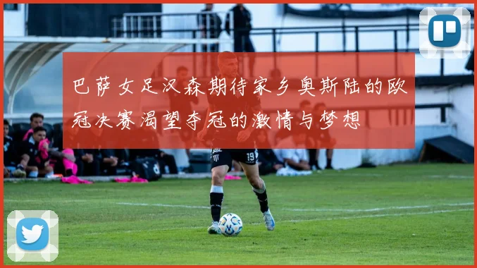 巴萨女足汉森期待家乡奥斯陆的欧冠决赛渴望夺冠的激情与梦想
