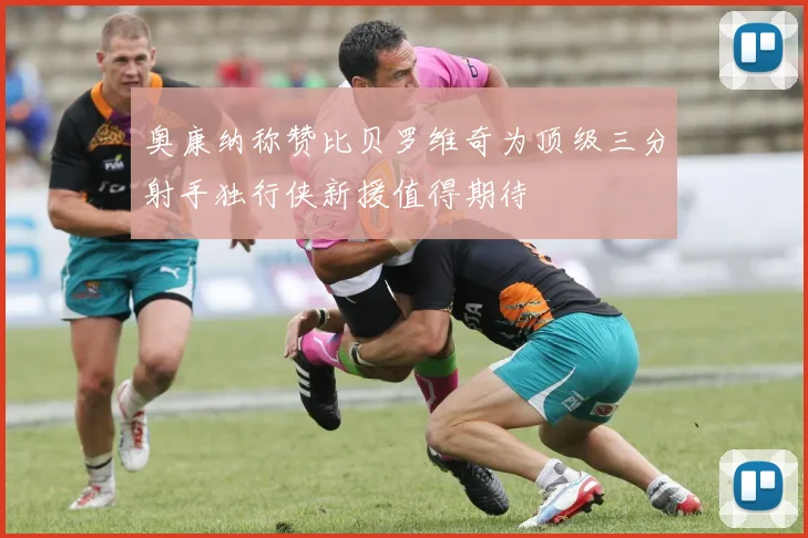 奥康纳称赞比贝罗维奇为顶级三分射手独行侠新援值得期待