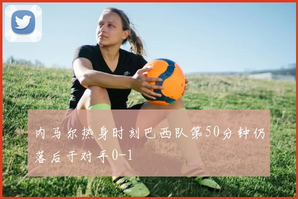 内马尔热身时刻巴西队第50分钟仍落后于对手0-1