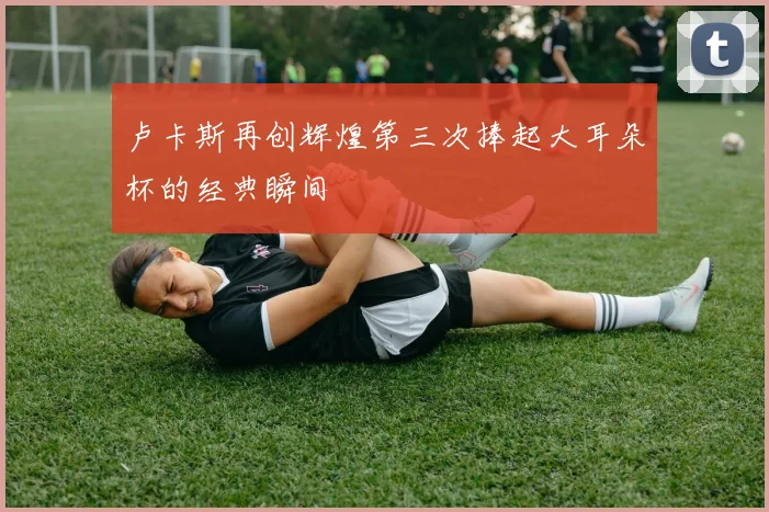 卢卡斯再创辉煌第三次捧起大耳朵杯的经典瞬间