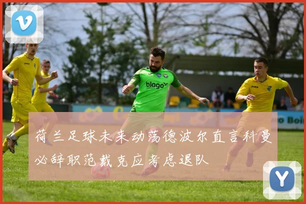荷兰足球未来动荡德波尔直言科曼必辞职范戴克应考虑退队