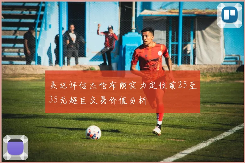 美记评估杰伦布朗实力定位前25至35无超巨交易价值分析