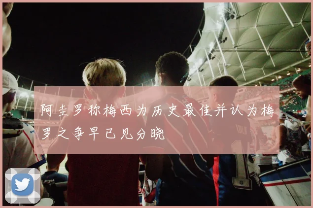 阿圭罗称梅西为历史最佳并认为梅罗之争早已见分晓