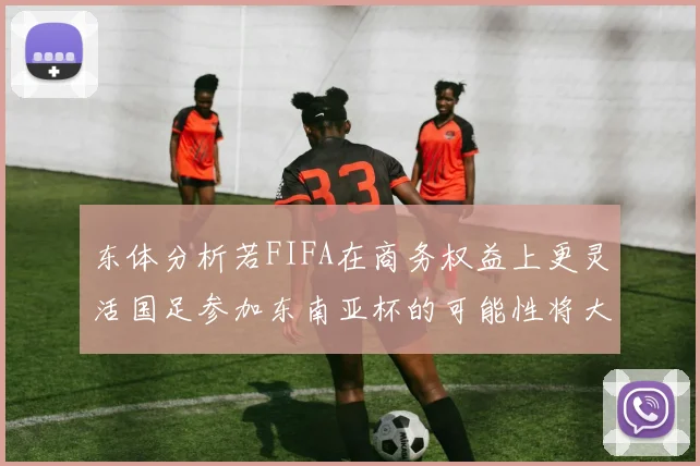 东体分析若FIFA在商务权益上更灵活国足参加东南亚杯的可能性将大增