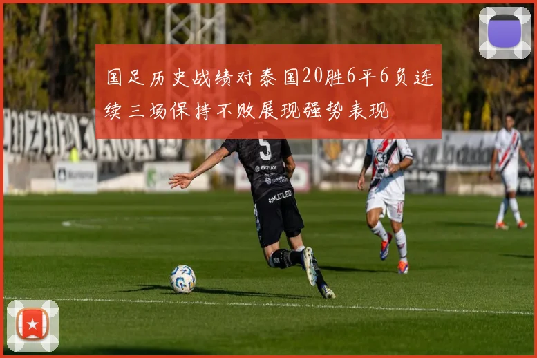 国足历史战绩对泰国20胜6平6负连续三场保持不败展现强势表现