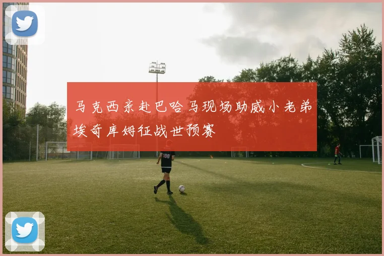 马克西亲赴巴哈马现场助威小老弟埃奇库姆征战世预赛