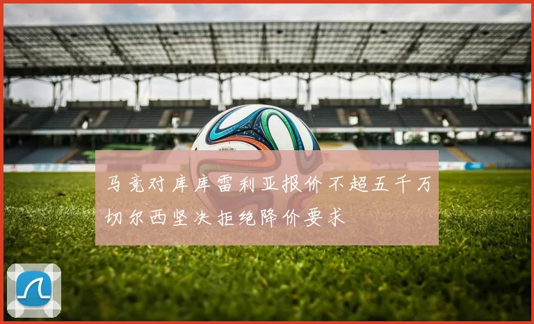 马竞对库库雷利亚报价不超五千万切尔西坚决拒绝降价要求