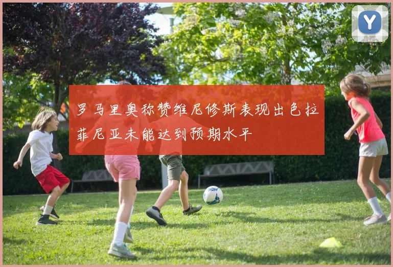 罗马里奥称赞维尼修斯表现出色拉菲尼亚未能达到预期水平